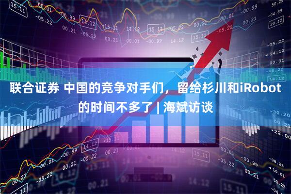 联合证券 中国的竞争对手们,留给杉川和iRobot的时间不多了 | 海斌访谈