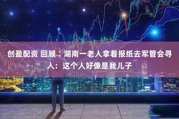 创盈配资 回顾∶湖南一老人拿着报纸去军管会寻人：这个人好像是我儿子